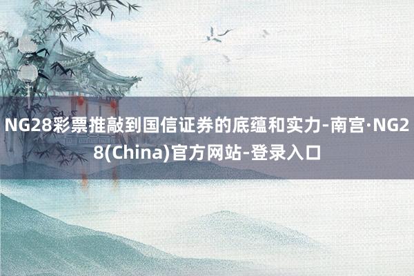NG28彩票推敲到国信证券的底蕴和实力-南宫·NG28(China)官方网站-登录入口
