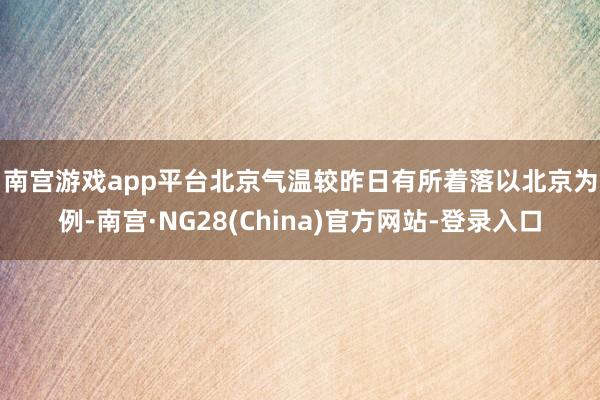 南宫游戏app平台北京气温较昨日有所着落　　以北京为例-南宫·NG28(China)官方网站-登录入口