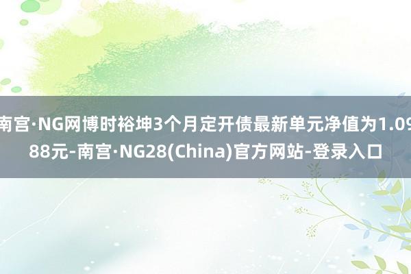 南宫·NG网博时裕坤3个月定开债最新单元净值为1.0988元-南宫·NG28(China)官方网站-登录入口