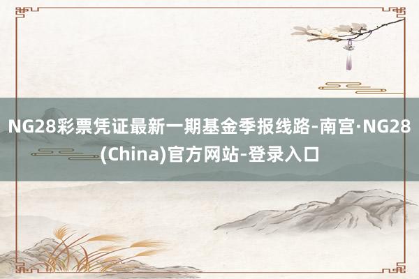 NG28彩票凭证最新一期基金季报线路-南宫·NG28(China)官方网站-登录入口