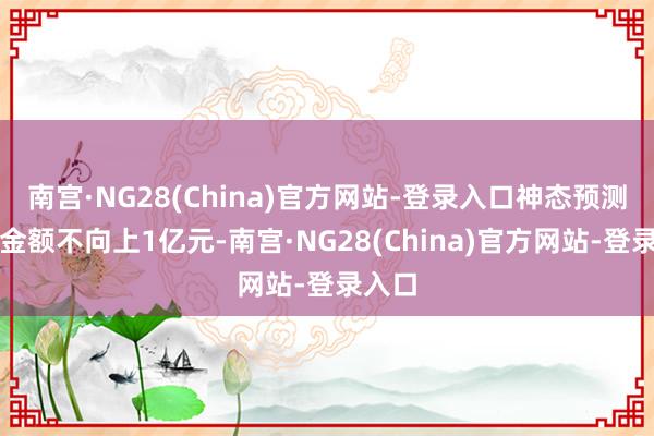 南宫·NG28(China)官方网站-登录入口神态预测投资金额不向上1亿元-南宫·NG28(China)官方网站-登录入口