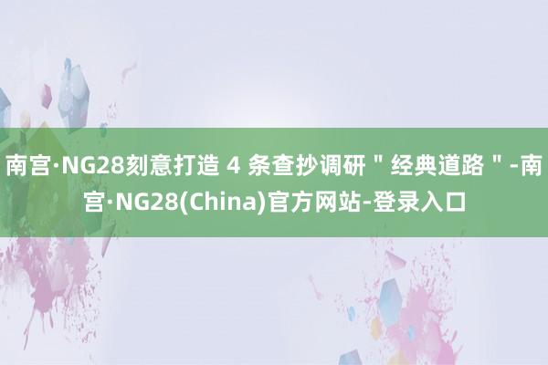 南宫·NG28刻意打造 4 条查抄调研＂经典道路＂-南宫·NG28(China)官方网站-登录入口