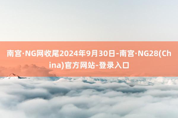 南宫·NG网收尾2024年9月30日-南宫·NG28(China)官方网站-登录入口