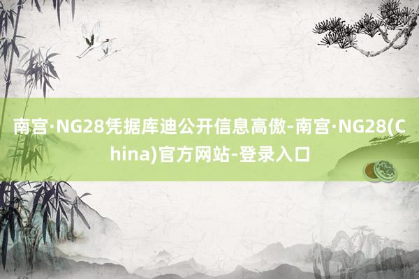 南宫·NG28凭据库迪公开信息高傲-南宫·NG28(China)官方网站-登录入口