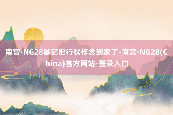南宫·NG28是它把行状作念到家了-南宫·NG28(China)官方网站-登录入口