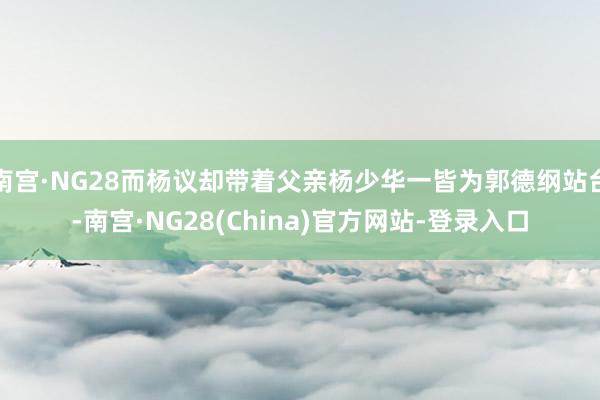 南宫·NG28而杨议却带着父亲杨少华一皆为郭德纲站台-南宫·NG28(China)官方网站-登录入口