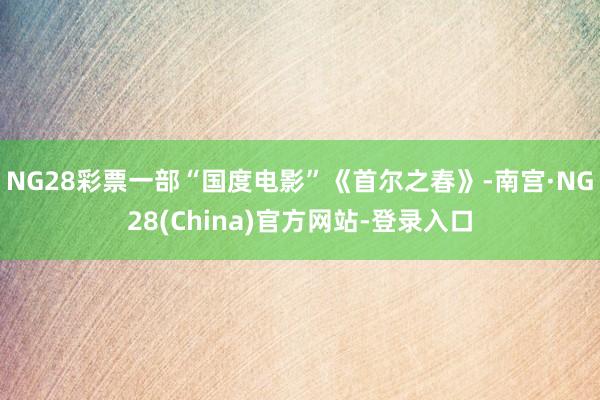 NG28彩票一部“国度电影”《首尔之春》-南宫·NG28(China)官方网站-登录入口