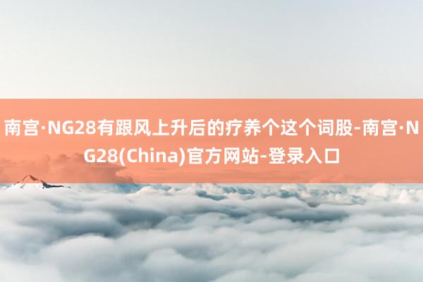 南宫·NG28有跟风上升后的疗养个这个词股-南宫·NG28(China)官方网站-登录入口