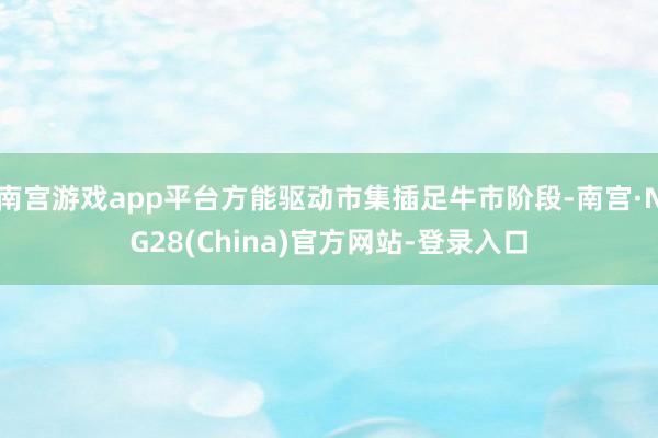 南宫游戏app平台方能驱动市集插足牛市阶段-南宫·NG28(China)官方网站-登录入口