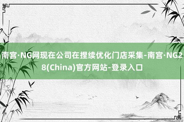 南宫·NG网现在公司在捏续优化门店采集-南宫·NG28(China)官方网站-登录入口