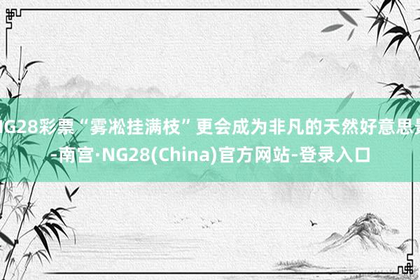 NG28彩票“雾凇挂满枝”更会成为非凡的天然好意思景-南宫·NG28(China)官方网站-登录入口