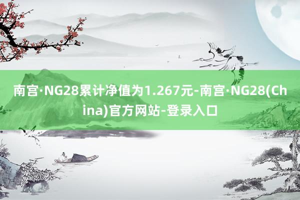 南宫·NG28累计净值为1.267元-南宫·NG28(China)官方网站-登录入口