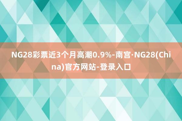 NG28彩票近3个月高潮0.9%-南宫·NG28(China)官方网站-登录入口