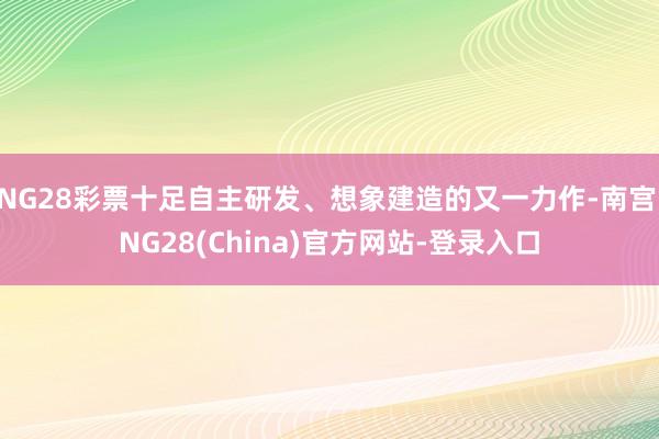 NG28彩票十足自主研发、想象建造的又一力作-南宫·NG28(China)官方网站-登录入口