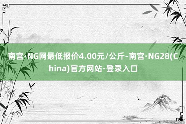南宫·NG网最低报价4.00元/公斤-南宫·NG28(China)官方网站-登录入口