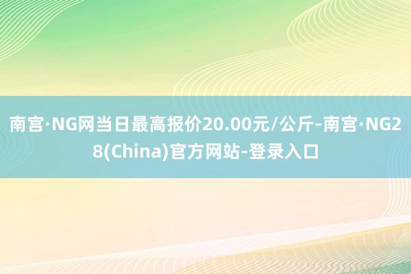 南宫·NG网当日最高报价20.00元/公斤-南宫·NG28(China)官方网站-登录入口