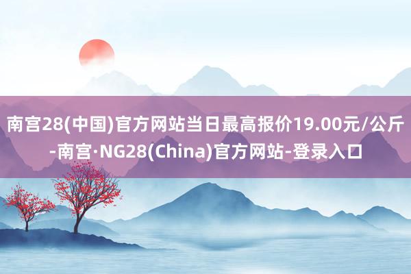 南宫28(中国)官方网站当日最高报价19.00元/公斤-南宫·NG28(China)官方网站-登录入口