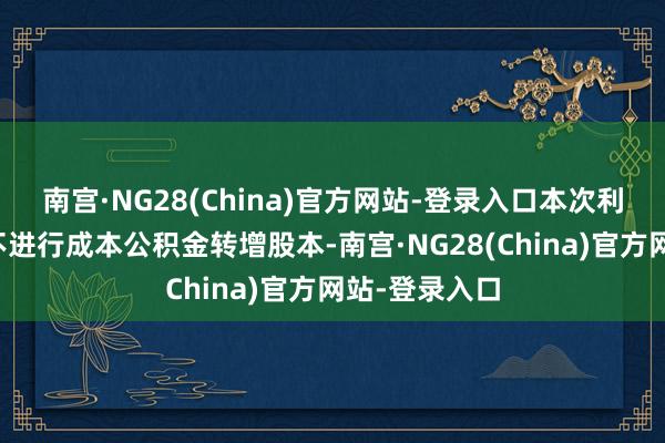 南宫·NG28(China)官方网站-登录入口本次利润分配公司不进行成本公积金转增股本-南宫·NG28(China)官方网站-登录入口