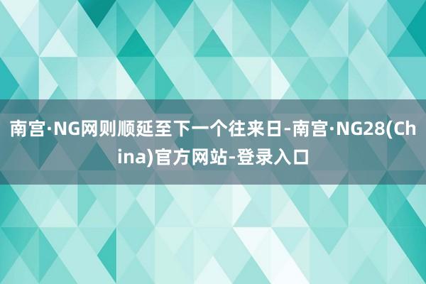 南宫·NG网则顺延至下一个往来日-南宫·NG28(China)官方网站-登录入口