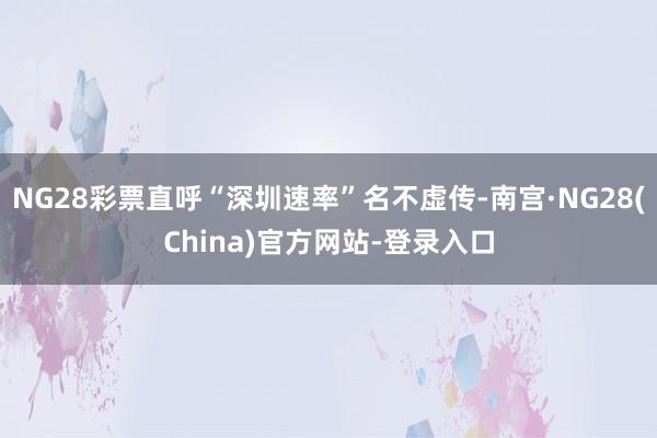 NG28彩票直呼“深圳速率”名不虚传-南宫·NG28(China)官方网站-登录入口