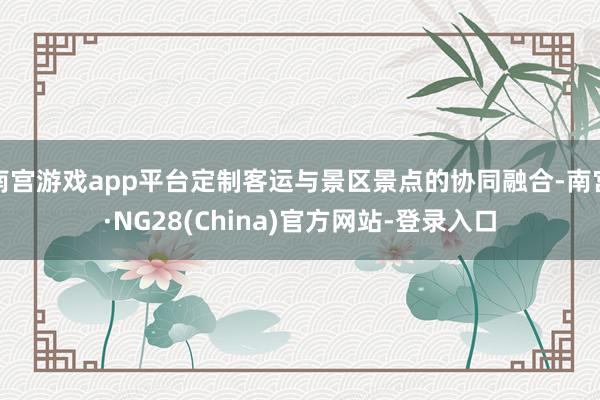 南宫游戏app平台定制客运与景区景点的协同融合-南宫·NG28(China)官方网站-登录入口