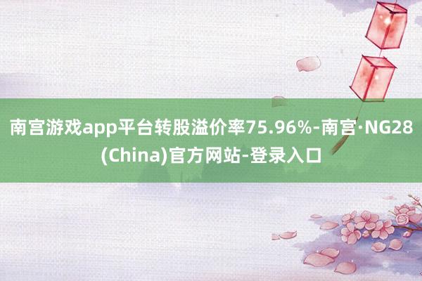 南宫游戏app平台转股溢价率75.96%-南宫·NG28(China)官方网站-登录入口