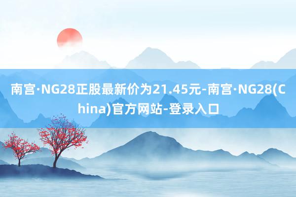 南宫·NG28正股最新价为21.45元-南宫·NG28(China)官方网站-登录入口