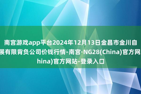南宫游戏app平台2024年12月13日金昌市金川自然农居品发展有限背负公司价钱行情-南宫·NG28(China)官方网站-登录入口