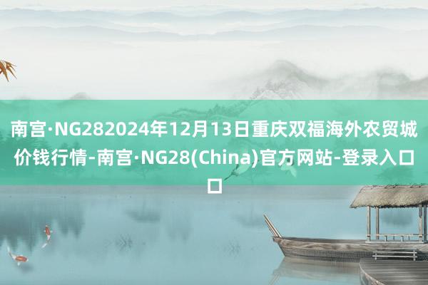 南宫·NG282024年12月13日重庆双福海外农贸城价钱行情-南宫·NG28(China)官方网站-登录入口