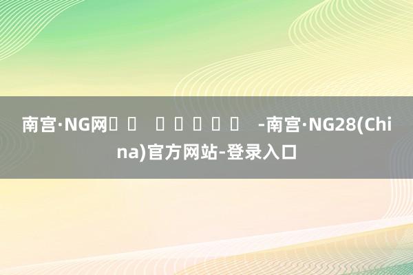 南宫·NG网		  					  -南宫·NG28(China)官方网站-登录入口