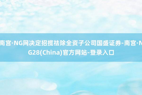 南宫·NG网决定招揽祛除全资子公司国盛证券-南宫·NG28(China)官方网站-登录入口