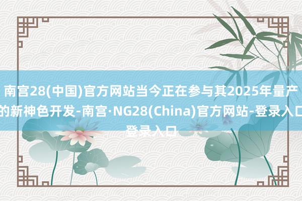 南宫28(中国)官方网站当今正在参与其2025年量产的新神色开发-南宫·NG28(China)官方网站-登录入口
