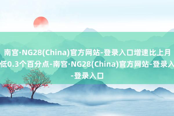 南宫·NG28(China)官方网站-登录入口增速比上月末低0.3个百分点-南宫·NG28(China)官方网站-登录入口