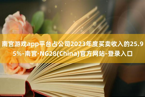南宫游戏app平台占公司2023年度买卖收入的25.95%-南宫·NG28(China)官方网站-登录入口