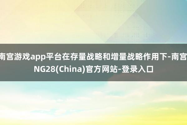 南宫游戏app平台在存量战略和增量战略作用下-南宫·NG28(China)官方网站-登录入口