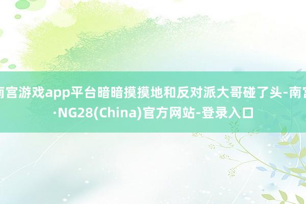 南宫游戏app平台暗暗摸摸地和反对派大哥碰了头-南宫·NG28(China)官方网站-登录入口