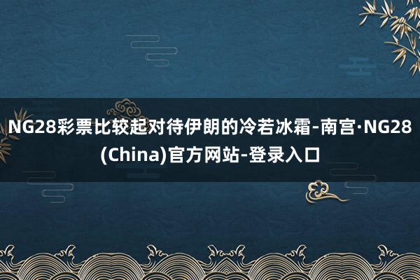NG28彩票比较起对待伊朗的冷若冰霜-南宫·NG28(China)官方网站-登录入口