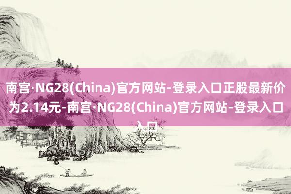 南宫·NG28(China)官方网站-登录入口正股最新价为2.14元-南宫·NG28(China)官方网站-登录入口
