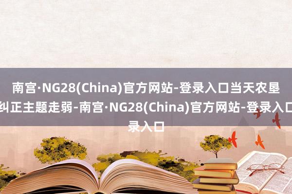 南宫·NG28(China)官方网站-登录入口当天农垦纠正主题走弱-南宫·NG28(China)官方网站-登录入口
