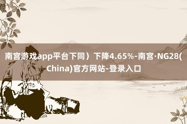 南宫游戏app平台下同）下降4.65%-南宫·NG28(China)官方网站-登录入口