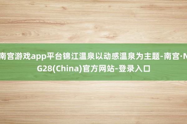 南宫游戏app平台锦江温泉以动感温泉为主题-南宫·NG28(China)官方网站-登录入口