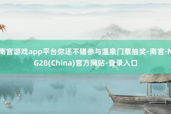 南宫游戏app平台你还不错参与温泉门票抽奖-南宫·NG28(China)官方网站-登录入口