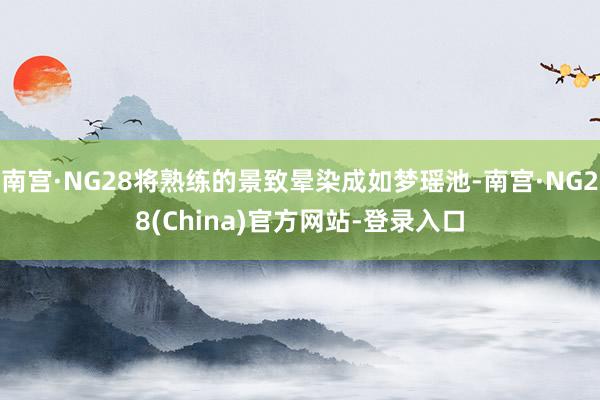 南宫·NG28将熟练的景致晕染成如梦瑶池-南宫·NG28(China)官方网站-登录入口