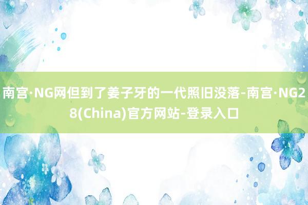 南宫·NG网但到了姜子牙的一代照旧没落-南宫·NG28(China)官方网站-登录入口