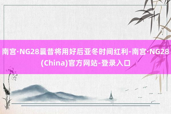南宫·NG28曩昔将用好后亚冬时间红利-南宫·NG28(China)官方网站-登录入口