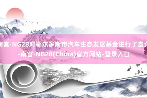 南宫·NG28对鄂尔多斯市汽车生态发展基金进行了宣介-南宫·NG28(China)官方网站-登录入口