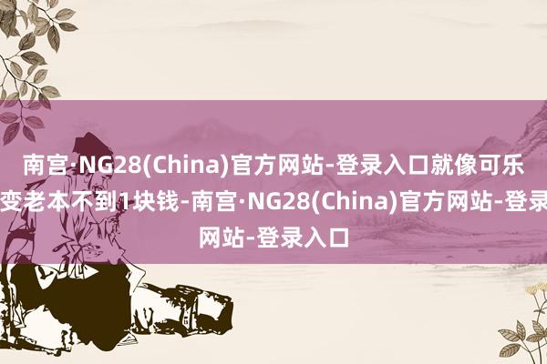 南宫·NG28(China)官方网站-登录入口就像可乐的制变老本不到1块钱-南宫·NG28(China)官方网站-登录入口