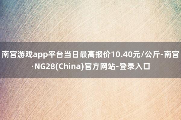 南宫游戏app平台当日最高报价10.40元/公斤-南宫·NG28(China)官方网站-登录入口