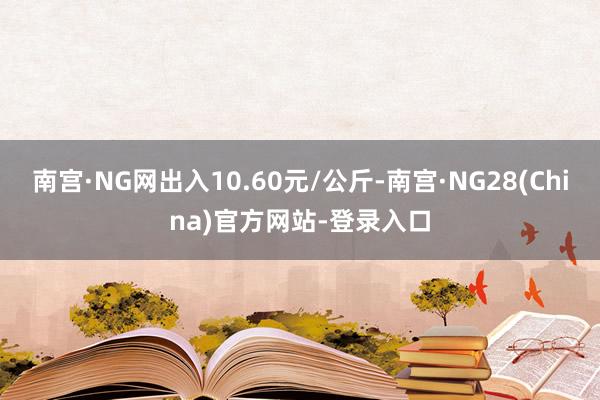 南宫·NG网出入10.60元/公斤-南宫·NG28(China)官方网站-登录入口