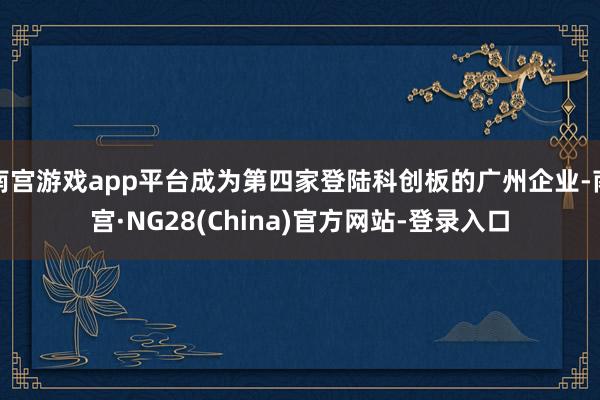 南宫游戏app平台成为第四家登陆科创板的广州企业-南宫·NG28(China)官方网站-登录入口
